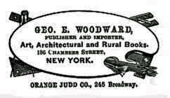 GEO. E. WOODWARD,
PUBLISHER AND IMPORTER, Art, Architectural and Rural Books, 136 Chambers
Street, NEW YORK. ORANGE JUDD CO., 245 Broadway. GEO. E. WOODWARD,
PUBLISHER AND IMPORTER, Art, Architectural and Rural Books, 136 Chambers
Street, NEW YORK. ORANGE