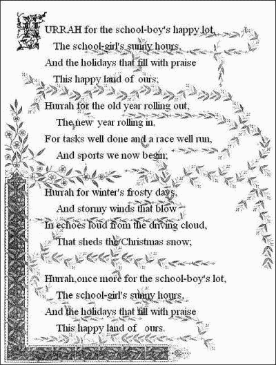 Hurrah for the school-boy's happy lot,
    The school-girl's sunny hours,
  And the holidays that fill with praise
    This happy land of ours;

  Hurrah for the old year rolling out,
    The new year rolling in,
  For tasks well done and a race well run,
    And sports we now begin;

  Hurrah for the winter's frosty days,
    And stormy winds that blow
  In echoes loud from the driving cloud,
    That sheds the Christmas snow;

  Hurrah, once more for the school-boy's lot,
    The school-girl's sunny hours,
  And the holidays that fill with praise
    This happy land of ours.
