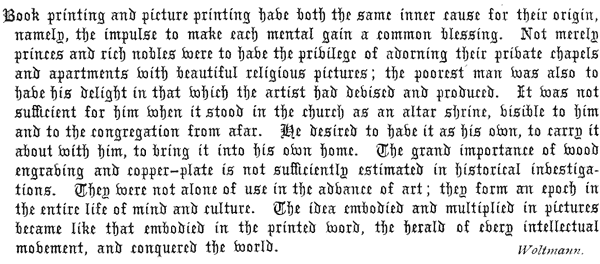 
  Book printing and picture printing have both the same inner cause
  for their origin, namely, the impulse to make each mental gain a
  common blessing. Not merely princes and rich nobles were to have
  the privilege of adorning their private chapels and apartments with
  beautiful religious pictures; the poorest man was also to have his
  delight in that which the artist had devised and produced. It was not
  sufficient for him when it stood in the church as an altar shrine,
  visible to him and to the congregation from afar. He desired to have
  it as his own, to carry it about with him, to bring it into his own
  home. The grand importance of wood engraving and copper-plate is not
  sufficiently estimated in historical investigations. They were not
  alone of use in the advance of art; they form an epoch in the entire
  life of mind and culture. The idea embodied and multiplied in pictures
  became like that embodied in the printed word, the herald of every
  intellectual movement, and conquered the world.   Woltmann.
 
