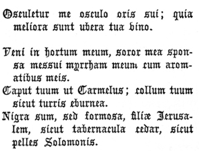 Osculetur me osculo oris sui; quia meliora sunt ubera tua vino.

   Veni in hortum meum, soror mea sponsa messui myrrham meum cum
   aromatibus meis.

   Caput tuum ut Carmelus; collum tuum sicut turris eburnea.

   Nigra sum, sed formosa, filiæ Jerusalem, sicut tabernacula cedar,
   sicut pelles Solomonis.