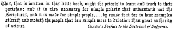 
This, that is written in this little book, ought the priests to learn and teach to their
parishes: and it is also necessary for simple priests that understand not the
Scriptures, and it is made for simple people . . . . by cause that for to hear examples
stirreth and moveth the people that ben simple more to devotion than great authority
of science.

Caxton’s Preface to the Doctrinal of Sapyence.
 