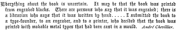 
Everything about the book is uncertain. It may be that the book was printed
from engraved blocks. There are persons who say that it was engraved; there is
a librarian who says that it was written by hand. . . . . I submitted the book to
a type-founder, to an engraver, and to a printer, who decided that the book was
printed with movable metal types that had been cast in a mould.

André Chevillier. 