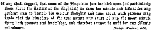If any shall suggest, that some of the Enquiries here insisted
   upon (as particularly those about the Letters of the Alphabet)
   do seem too minute and trivial for any prudent man to bestow his
   serious thoughts and time about, such persons may know that the
   discovery of the true nature and cause of any the most minute thing
   doth promote real knowledge, and therefore cannot be unfit for any
   Man’s endeavours.

   Bishop Wilkins, 1668.