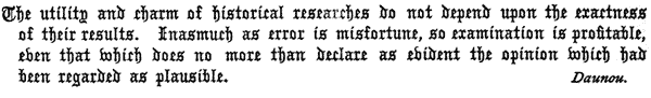 The utility and charm of historical researches do not depend upon the exactness
of their results. Inasmuch as error is misfortune, so examination is profitable,
even that which does no more than declare as evident the opinion which had
been regarded as plausible.

Daunou.