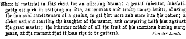 There is material in this event for an affecting drama: a
   genial inventor, indefatigably occupied in realizing an idea, an
   usurious and crafty money-lender, abusing the financial carelessness
   of a genius, to get him more and more into his power; a clever
   servant courting the daughter of the usurer, and conspiring with him
   against the great master; the inventor robbed of all the fruit of
   his exertions during many years, at the moment that it was ripe to
   be gathered. Van der Linde.