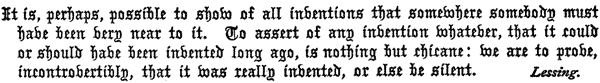 It is, perhaps, possible to show of all inventions that
  somewhere somebody must have been very near to it. To assert of any
  invention whatever, that it could or should have been invented long
  ago, is nothing but chicane: we are to prove, incontrovertibly, that
  it was really invented, or else be silent. Lessing.
