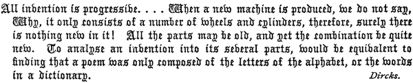 All invention is progressive. . . . When a new machine
  is produced, we do not say, Why, it only consists of a number of
  wheels and cylinders, therefore, surely there is nothing new in it!
  All the parts may be old, and yet the combination be quite new. To
  analyse an invention into its several parts, would be equivalent to
  finding that a poem was only composed of the letters of the alphabet,
  or the words in a dictionary. Dircks.