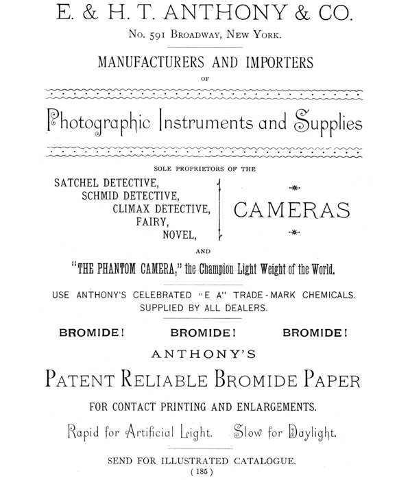 [Advertisement:

E. & H. T. ANTHONY & CO.

No. 591 Broadway, New York.

MANUFACTURERS AND IMPORTERS OF Photographic Instruments and Supplies

SOLE PROPRIETORS OF THE SATCHEL DETECTIVE, SCHMID DETECTIVE, CLIMAX
DETECTIVE, CAMERAS FAIRY, NOVEL, AND “THE PHANTOM CAMERA,” the Champion
Light Weight of the World.

USE ANTHONY’S CELEBRATED “E A” TRADE-MARK CHEMICALS. SUPPLIED BY ALL
DEALERS.

BROMIDE! BROMIDE! BROMIDE!

ANTHONY’S Patent Reliable Bromide Paper FOR CONTACT PRINTING AND
ENLARGEMENTS. Rapid for Artificial Light. Slow for Daylight.

SEND FOR ILLUSTRATED CATALOGUE.]
