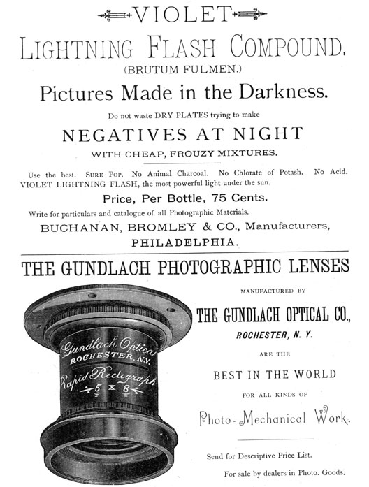 
[Advertisement:

VIOLET Lightning Flash Compound, (BRUTUM FULMEN.)

Pictures Made in the Darkness.

Do not waste DRY PLATES trying to make NEGATIVES AT NIGHT
WITH CHEAP, FROUZY MIXTURES.

Use the best. Sure Pop. No Animal Charcoal. No Chlorate of
Potash. No Acid. VIOLET LIGHTNING FLASH, the most powerful
light under the sun.

Price, Per Bottle, 75 Cents.

Write for particulars and catalogue of all Photographic
Materials. BUCHANAN, BROMLEY & CO., Manufacturers,
PHILADELPHIA.]

[Advertisement:

THE GUNDLACH PHOTOGRAPHIC LENSES MANUFACTURED BY THE GUNDLACH
OPTICAL CO., ROCHESTER, N. Y.

ARE THE BEST IN THE WORLD FOR ALL KINDS OF Photo-Mechanical
Work.

Send for Descriptive Price List.

For sale by dealers in Photo. Goods.]
