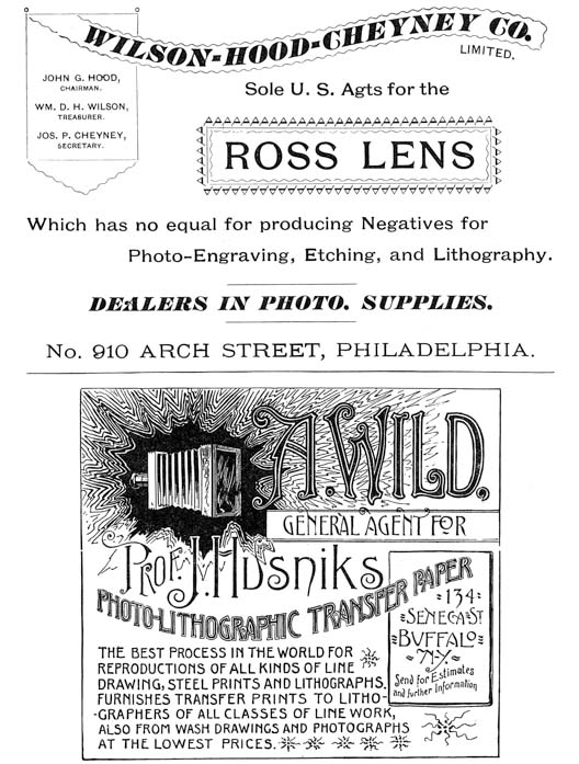 
[Advertisement:

WILSON-HOOD-CHEYNEY CO. LIMITED.

JOHN G. HOOD, CHAIRMAN.

WM. D. H. WILSON, TREASURER.

JOS. P. CHEYNEY, SECRETARY.

Sole U. S. Agts for the ROSS LENS

Which has no equal for producing Negatives for
Photo-Engraving, Etching, and Lithography.

DEALERS IN PHOTO. SUPPLIES.

No. 910 ARCH STREET, PHILADELPHIA.]

[Advertisement: A. WILD,

GENERAL AGENT FOR Prof. J. Husniks PHOTO-LITHOGRAPHIC
TRANSFER PAPER

134 SENECA ST BUFFALO N-Y.

Send for Estimates and further Information

THE BEST PROCESS IN THE WORLD FOR REPRODUCTIONS OF ALL KINDS
OF LINE DRAWING, STEEL PRINTS AND LITHOGRAPHS. FURNISHES
TRANSFER PRINTS TO LITHOGRAPHERS OF ALL CLASSES OF LINE WORK,
ALSO FROM WASH DRAWINGS AND PHOTOGRAPHS AT THE LOWEST PRICES.]
