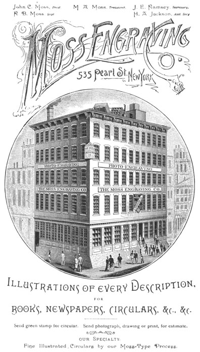 
 John C. Moss, Prest. R. B. Moss, Supt. M. A. Moss, Treasurer. J. E.
 Ramsey, Secretary. H. A. Jackson, Asst. Secy.

 Moss Engraving Co. 535 Pearl St., New York

 Illustrations of every Description, FOR BOOKS, NEWSPAPERS, CIRCULARS,
 &c., &c.

 Send green stamp for circular. Send photograph, drawing or print, for
 estimate.

 our Specialty. Fine Illustrated Circulars by our Moss-Type Process.