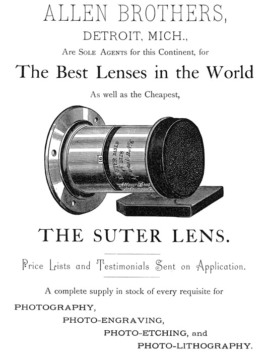 
[Advertisement:

ALLEN BROTHERS, DETROIT, MICH., Are Sole Agents for this
Continent, for The Best Lenses in the World As well as the
Cheapest, THE SUTER LENS.

Price Lists and Testimonials Sent on Application.

A complete supply in stock of every requisite for
PHOTOGRAPHY, PHOTO-ENGRAVING, PHOTO-ETCHING, and
PHOTO-LITHOGRAPHY.]
