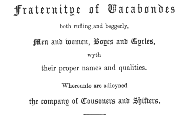 Fraternitye of Vacabondes

both rufling and beggerly,

Men and women, Boyes and Gyrles,

wyth

their proper names and qualities.

Whereunto are adioyned

the company of Cousoners and Shifters.