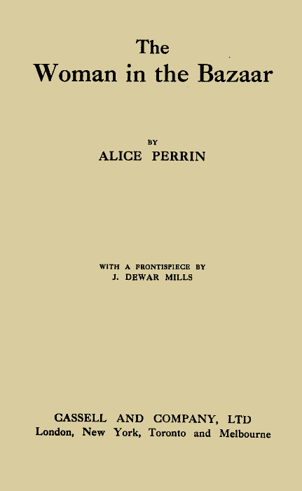 The
Woman in the Bazaar

BY
ALICE PERRIN

WITH A FRONTISPIECE BY
J. DEWAR MILLS

CASSELL AND COMPANY, LTD
London, New York, Toronto and Melbourne

First Published in 1914
